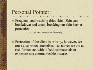Personal Pointer: Frequent hand washing dries skin.  Skin can breakdown and crack, breaking our skin barrier protection.  Use hand moisturizer frequently. Protection of the client is priority, however, we must also protect ourselves – as nurses we are at risk for contact with infectious materials or exposure to a communicable disease.  