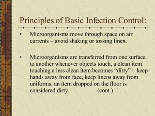 Principles of Basic Infection Control: Microorganisms move through space on air currents – avoid shaking or tossing linen. Microorganisms are transferred from one surface to another whenever objects touch, a clean item touching a less clean item becomes “dirty” – keep hands away from face, keep linens away from uniforms, an item dropped on the floor is considered dirty.  (cont.) 