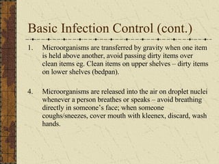 Basic Infection Control (cont.) Microorganisms are transferred by gravity when one item is held above another, avoid passing dirty items over clean items eg. Clean items on upper shelves – dirty items on lower shelves (bedpan). 4. Microorganisms are released into the air on droplet nuclei whenever a person breathes or speaks – avoid breathing directly in someone’s face; when someone coughs/sneezes, cover mouth with kleenex, discard, wash hands. 