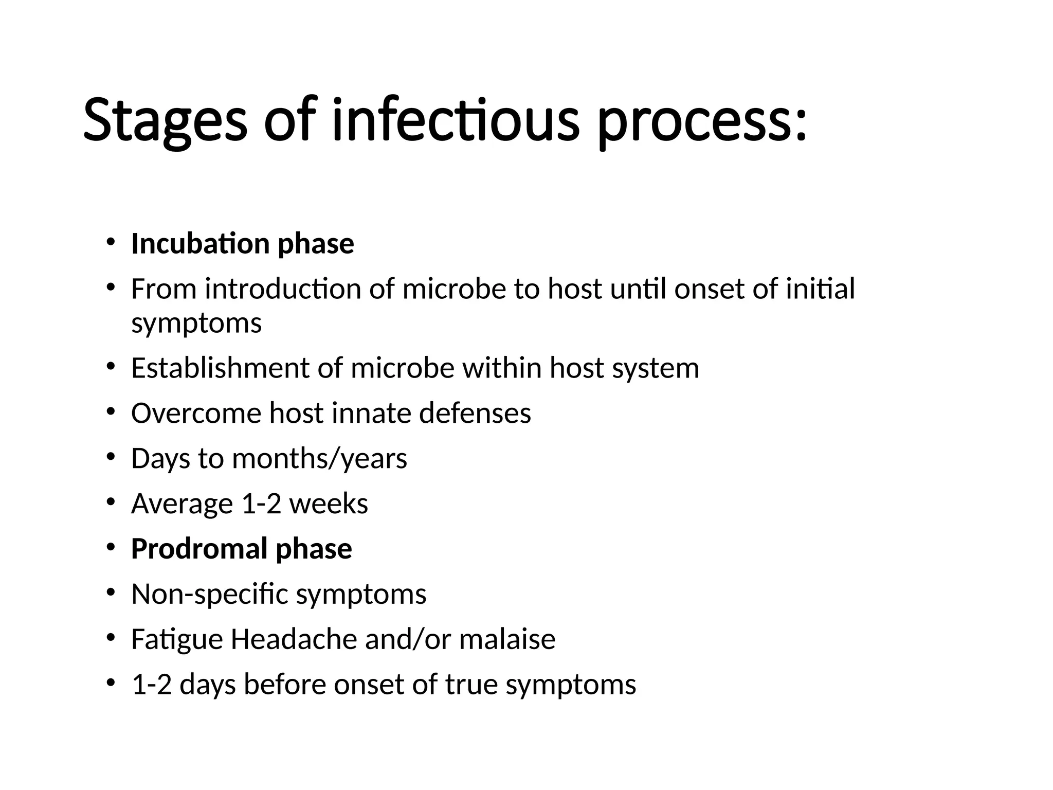 Stages of infectious process:
• Incubation phase
• From introduction of microbe to host until onset of initial
symptoms
• Establishment of microbe within host system
• Overcome host innate defenses
• Days to months/years
• Average 1-2 weeks
• Prodromal phase
• Non-specific symptoms
• Fatigue Headache and/or malaise
• 1-2 days before onset of true symptoms
 