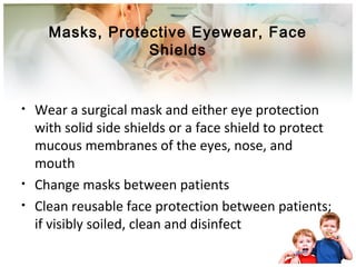 Masks, Protective Eyewear, Face 
Shields 
• Wear a surgical mask and either eye protection 
with solid side shields or a face shield to protect 
mucous membranes of the eyes, nose, and 
mouth 
• Change masks between patients 
• Clean reusable face protection between patients; 
if visibly soiled, clean and disinfect 
 