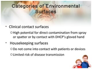 Categories of Environmental 
Surfaces 
• Clinical contact surfaces 
oHigh potential for direct contamination from spray 
or spatter or by contact with DHCP’s gloved hand 
• Housekeeping surfaces 
oDo not come into contact with patients or devices 
oLimited risk of disease transmission 
 