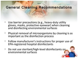 General Cleaning Recommendations 
• Use barrier precautions (e.g., heavy-duty utility 
gloves, masks, protective eyewear) when cleaning 
and disinfecting environmental surfaces 
• Physical removal of microorganisms by cleaning is as 
important as the disinfection process 
• Follow manufacturer’s instructions for proper use of 
EPA-registered hospital disinfectants 
• Do not use sterilant/high-level disinfectants on 
environmental surfaces 
 