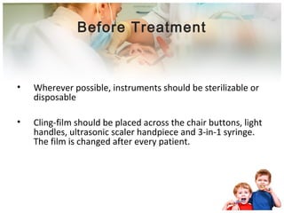 Before Treatment 
• Wherever possible, instruments should be sterilizable or 
disposable 
• Cling-film should be placed across the chair buttons, light 
handles, ultrasonic scaler handpiece and 3-in-1 syringe. 
The film is changed after every patient. 
 
