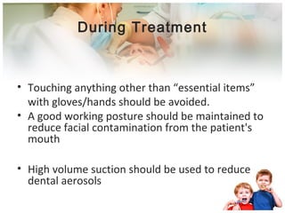 During Treatment 
• Touching anything other than “essential items” 
with gloves/hands should be avoided. 
• A good working posture should be maintained to 
reduce facial contamination from the patient's 
mouth 
• High volume suction should be used to reduce 
dental aerosols 
 