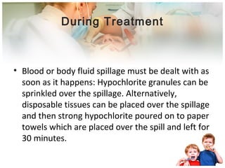 During Treatment 
• Blood or body fluid spillage must be dealt with as 
soon as it happens: Hypochlorite granules can be 
sprinkled over the spillage. Alternatively, 
disposable tissues can be placed over the spillage 
and then strong hypochlorite poured on to paper 
towels which are placed over the spill and left for 
30 minutes. 
 