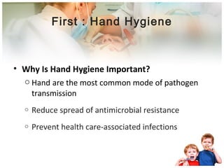 First : Hand Hygiene 
• Why Is Hand Hygiene Important? 
o Hand are the most common mode of pathogen 
transmission 
o Reduce spread of antimicrobial resistance 
o Prevent health care-associated infections 
 