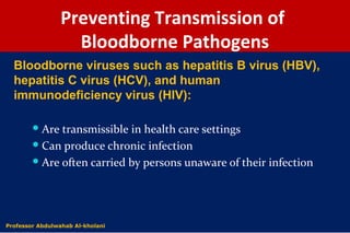 Preventing Transmission of
Bloodborne Pathogens
Are transmissible in health care settings
Can produce chronic infection
Are often carried by persons unaware of their infection
Bloodborne viruses such as hepatitis B virus (HBV),
hepatitis C virus (HCV), and human
immunodeficiency virus (HIV):
Dr. Abdulwahab Al-kholaniProfessor Abdulwahab Al-kholani
 