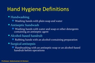 Hand Hygiene Definitions
Handwashing
Washing hands with plain soap and water
Antiseptic handwash
Washing hands with water and soap or other detergents
containing an antiseptic agent
Alcohol-based handrub
Rubbing hands with an alcohol-containing preparation
Surgical antisepsis
Handwashing with an antiseptic soap or an alcohol-based
handrub before operations
Dr. Abdulwahab Al-kholaniProfessor Abdulwahab Al-kholani
 