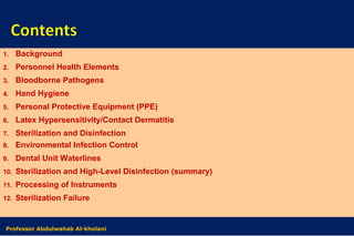1. Background
2. Personnel Health Elements
3. Bloodborne Pathogens
4. Hand Hygiene
5. Personal Protective Equipment (PPE)
6. Latex Hypersensitivity/Contact Dermatitis
7. Sterilization and Disinfection
8. Environmental Infection Control
9. Dental Unit Waterlines
10. Sterilization and High-Level Disinfection (summary)
11. Processing of Instruments
12. Sterilization Failure
Dr. Abdulwahab Al-kholaniProfessor Abdulwahab Al-kholani
 