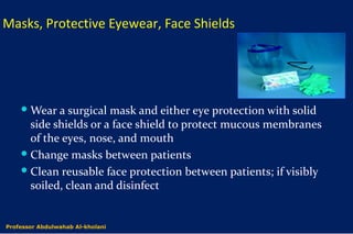 Masks, Protective Eyewear, Face Shields
Wear a surgical mask and either eye protection with solid
side shields or a face shield to protect mucous membranes
of the eyes, nose, and mouth
Change masks between patients
Clean reusable face protection between patients; if visibly
soiled, clean and disinfect
Dr. Abdulwahab Al-kholaniProfessor Abdulwahab Al-kholani
 