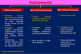 Instruments
Critical Instruments Semi-Critical Instruments Non-Critical Instruments
 Penetrate mucous
membranes or contact
bone, the bloodstream,
or other normally
sterile tissues (of the
mouth)
 Examples: include
surgical instruments,
scalpel blades, needles
periodontal scalers,
and surgical dental
burs
 Autoclaving, heat
sterilize between uses
or use sterile single-
use, disposable devices
 Contact mucous
membranes but do not
penetrate soft tissue
 Examples: Dental
mouth mirrors,
amalgam condensers,
and dental handpieces
 Heat sterilize or high-
level disinfect
 Contact intact skin
 Examples: X-ray
heads, facebows,
pulse oximeter,
blood pressure cuff
 Clean and disinfect
using a low to
intermediate level
disinfectant
Professor Abdulwahab Al-kholani
 