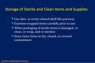 Storage of Sterile and Clean Items and Supplies
Use date- or event-related shelf-life practices
Examine wrapped items carefully prior to use
When packaging of sterile items is damaged, re-
clean, re-wrap, and re-sterilize
Store clean items in dry, closed, or covered
containment
Dr. Abdulwahab Al-kholaniProfessor Abdulwahab Al-kholani
 