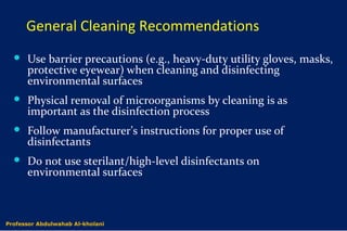 General Cleaning Recommendations
 Use barrier precautions (e.g., heavy-duty utility gloves, masks,
protective eyewear) when cleaning and disinfecting
environmental surfaces
 Physical removal of microorganisms by cleaning is as
important as the disinfection process
 Follow manufacturer’s instructions for proper use of
disinfectants
 Do not use sterilant/high-level disinfectants on
environmental surfaces
Dr. Abdulwahab Al-kholaniProfessor Abdulwahab Al-kholani
 