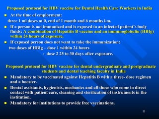 11
Proposed protocol for HBV vaccine for Dental Health Care Workers in India
 At the time of employment:
three 1 ml doses at 0, end of 1 month and 6 months i.m.
 If a person is not immunized and is exposed to an infected patient’s body
fluids: A combination of Hepatitis B vaccine and an immunoglobulin (HBIg)
within 24 hours of exposure.
 If exposed person does not want to take the immunization:
two doses of HBIg – dose 1 within 24 hours
- dose 2 25 to 30 days after exposure.
Proposed protocol for HBV vaccine for dental undergraduate and postgraduate
students and dental teaching faculty in India
 Mandatory to be vaccinated against Hepatitis B with a three- dose regimen
and a booster.
 Dental assistants, hygienists, mechanics and all those who come in direct
contact with patient care, cleaning and sterilization of instruments in the
institution.
 Mandatory for institutions to provide free vaccinations.
 