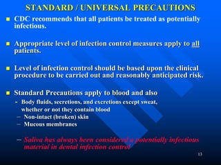 13
STANDARD / UNIVERSAL PRECAUTIONS
 CDC recommends that all patients be treated as potentially
infectious.
 Appropriate level of infection control measures apply to all
patients.
 Level of infection control should be based upon the clinical
procedure to be carried out and reasonably anticipated risk.
 Standard Precautions apply to blood and also
- Body fluids, secretions, and excretions except sweat,
whether or not they contain blood
– Non-intact (broken) skin
– Mucous membranes
– Saliva has always been considered a potentially infectious
material in dental infection control
 