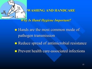 15
HANDWASHING AND HANDCARE
Why Is Hand Hygiene Important?
 Hands are the most common mode of
pathogen transmission
 Reduce spread of antimicrobial resistance
 Prevent health care-associated infections
 