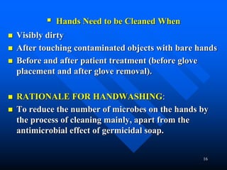 16
 Hands Need to be Cleaned When
 Visibly dirty
 After touching contaminated objects with bare hands
 Before and after patient treatment (before glove
placement and after glove removal).
 RATIONALE FOR HANDWASHING:
 To reduce the number of microbes on the hands by
the process of cleaning mainly, apart from the
antimicrobial effect of germicidal soap.
 