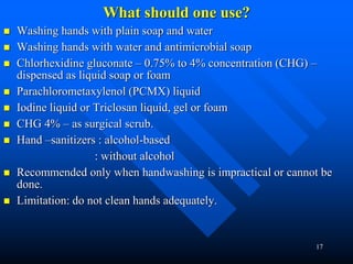 17
What should one use?
 Washing hands with plain soap and water
 Washing hands with water and antimicrobial soap
 Chlorhexidine gluconate – 0.75% to 4% concentration (CHG) –
dispensed as liquid soap or foam
 Parachlorometaxylenol (PCMX) liquid
 Iodine liquid or Triclosan liquid, gel or foam
 CHG 4% – as surgical scrub.
 Hand –sanitizers : alcohol-based
: without alcohol
 Recommended only when handwashing is impractical or cannot be
done.
 Limitation: do not clean hands adequately.
 