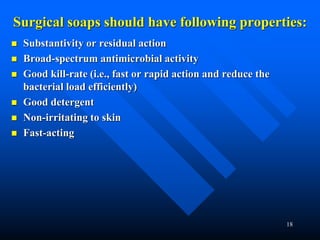 18
Surgical soaps should have following properties:
 Substantivity or residual action
 Broad-spectrum antimicrobial activity
 Good kill-rate (i.e., fast or rapid action and reduce the
bacterial load efficiently)
 Good detergent
 Non-irritating to skin
 Fast-acting
 