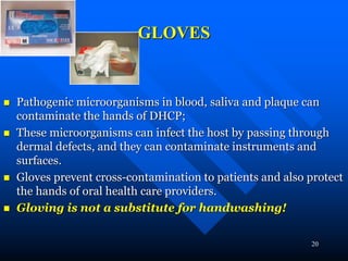 20
GLOVES
 Pathogenic microorganisms in blood, saliva and plaque can
contaminate the hands of DHCP;
 These microorganisms can infect the host by passing through
dermal defects, and they can contaminate instruments and
surfaces.
 Gloves prevent cross-contamination to patients and also protect
the hands of oral health care providers.
 Gloving is not a substitute for handwashing!
 