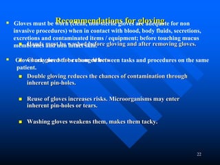 22
Recommendations for gloving
 Hands must be washed before gloving and after removing gloves.
 Check gloves for cuts or defects.
 Double gloving reduces the chances of contamination through
inherent pin-holes.
 Reuse of gloves increases risks. Microorganisms may enter
inherent pin-holes or tears.
 Washing gloves weakens them, makes them tacky.
 Gloves must be worn (clean, non-sterile gloves are adequate for non
invasive procedures) when in contact with blood, body fluids, secretions,
excretions and contaminated items / equipment; before touching mucus
membranes and non intact skin.
 Gloves may need to be changed between tasks and procedures on the same
patient.
 