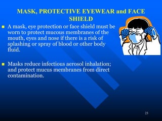 23
MASK, PROTECTIVE EYEWEAR and FACE
SHIELD
 A mask, eye protection or face shield must be
worn to protect mucous membranes of the
mouth, eyes and nose if there is a risk of
splashing or spray of blood or other body
fluid.
 Masks reduce infectious aerosol inhalation;
and protect mucus membranes from direct
contamination.
 