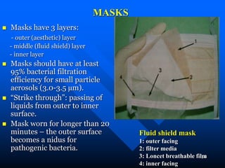 24
MASKS
 Masks have 3 layers:
- outer (aesthetic) layer
- middle (fluid shield) layer
- inner layer
 Masks should have at least
95% bacterial filtration
efficiency for small particle
aerosols (3.0-3.5 µm).
 “Strike through”: passing of
liquids from outer to inner
surface.
 Mask worn for longer than 20
minutes – the outer surface
becomes a nidus for
pathogenic bacteria.
Fluid shield mask
1: outer facing
2: filter media
3: Loncet breathable film
4: inner facing
 