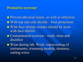 25
Protective eyewear
 Prevent physical injury, as well as infection.
 With top and side shields – best protection;
 With face shields (masks should be worn
with face shield)
 Contaminated eyewear : wash, rinse and
disinfect
 Wear during lab. Work, reprocessing of
instruments, trimming models, dentures,
cutting wires
 