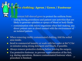 27
Protective clothing: Apron / Gown / Footwear
 Fluid resistant full-sleeved gown to protect the uniform from:
– soiling during procedures and patient care activities that are
likely to generate splashes or sprays of blood or body fluids.
– contamination with micro-organisms when bed-making, any
direct patient care or direct contact with the environment of
an isolated patient.
 When removing visibly contaminated clothing, fold the soiled
area inside.
 Send to commercial laundry or wash with hot water at 80º C for
10 minutes using strong detergent and bleach, if possible.
 Always remove protective clothing before leaving the surgery.
 Use protective footwear, to prevent contamination of the feet,
e.g. during operations. Remove contaminated footwear when
procedure is finished.
 