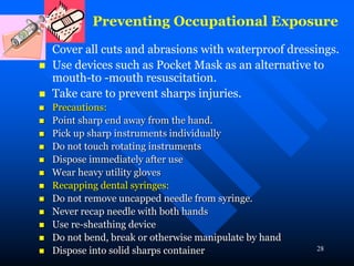 28
Preventing Occupational Exposure
 Cover all cuts and abrasions with waterproof dressings.
 Use devices such as Pocket Mask as an alternative to
mouth-to -mouth resuscitation.
 Take care to prevent sharps injuries.
 Precautions:
 Point sharp end away from the hand.
 Pick up sharp instruments individually
 Do not touch rotating instruments
 Dispose immediately after use
 Wear heavy utility gloves
 Recapping dental syringes:
 Do not remove uncapped needle from syringe.
 Never recap needle with both hands
 Use re-sheathing device
 Do not bend, break or otherwise manipulate by hand
 Dispose into solid sharps container
 