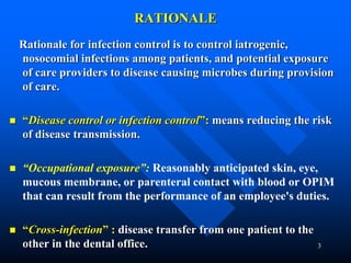 3
RATIONALE
Rationale for infection control is to control iatrogenic,
nosocomial infections among patients, and potential exposure
of care providers to disease causing microbes during provision
of care.
 “Disease control or infection control”: means reducing the risk
of disease transmission.
 “Occupational exposure”: Reasonably anticipated skin, eye,
mucous membrane, or parenteral contact with blood or OPIM
that can result from the performance of an employee's duties.
 “Cross-infection” : disease transfer from one patient to the
other in the dental office.
 