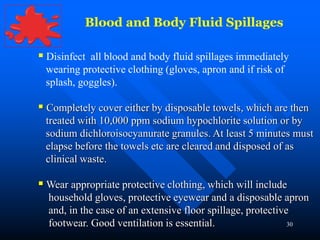 30
Blood and Body Fluid Spillages
 Disinfect all blood and body fluid spillages immediately
wearing protective clothing (gloves, apron and if risk of
splash, goggles).
 Completely cover either by disposable towels, which are then
treated with 10,000 ppm sodium hypochlorite solution or by
sodium dichloroisocyanurate granules. At least 5 minutes must
elapse before the towels etc are cleared and disposed of as
clinical waste.
 Wear appropriate protective clothing, which will include
household gloves, protective eyewear and a disposable apron
and, in the case of an extensive floor spillage, protective
footwear. Good ventilation is essential.
 