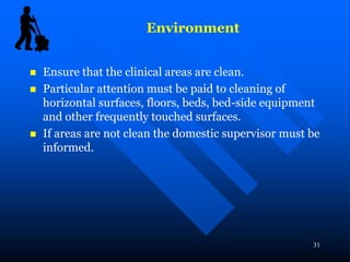 31
 Ensure that the clinical areas are clean.
 Particular attention must be paid to cleaning of
horizontal surfaces, floors, beds, bed-side equipment
and other frequently touched surfaces.
 If areas are not clean the domestic supervisor must be
informed.
Environment
 