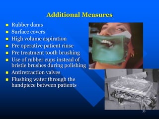 33
Additional Measures
 Rubber dams
 Surface covers
 High volume aspiration
 Pre operative patient rinse
 Pre treatment tooth brushing
 Use of rubber cups instead of
bristle brushes during polishing
 Antiretraction valves
 Flushing water through the
handpiece between patients
 