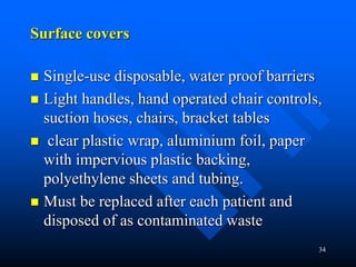 34
Surface covers
 Single-use disposable, water proof barriers
 Light handles, hand operated chair controls,
suction hoses, chairs, bracket tables
 clear plastic wrap, aluminium foil, paper
with impervious plastic backing,
polyethylene sheets and tubing.
 Must be replaced after each patient and
disposed of as contaminated waste
 