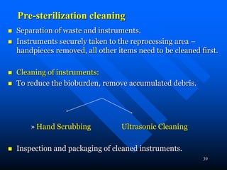 39
Pre-sterilization cleaning
 Separation of waste and instruments.
 Instruments securely taken to the reprocessing area –
handpieces removed, all other items need to be cleaned first.
 Cleaning of instruments:
 To reduce the bioburden, remove accumulated debris.
» Hand Scrubbing Ultrasonic Cleaning
 Inspection and packaging of cleaned instruments.
 