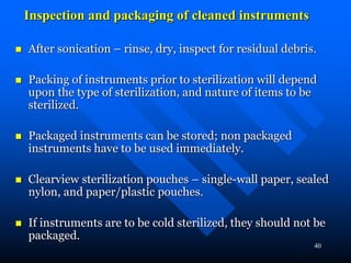 40
Inspection and packaging of cleaned instruments
 After sonication – rinse, dry, inspect for residual debris.
 Packing of instruments prior to sterilization will depend
upon the type of sterilization, and nature of items to be
sterilized.
 Packaged instruments can be stored; non packaged
instruments have to be used immediately.
 Clearview sterilization pouches – single-wall paper, sealed
nylon, and paper/plastic pouches.
 If instruments are to be cold sterilized, they should not be
packaged.
 