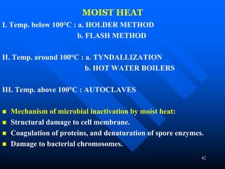 42
MOIST HEAT
I. Temp. below 100°C : a. HOLDER METHOD
b. FLASH METHOD
II. Temp. around 100°C : a. TYNDALLIZATION
b. HOT WATER BOILERS
III. Temp. above 100°C : AUTOCLAVES
 Mechanism of microbial inactivation by moist heat:
 Structural damage to cell membrane.
 Coagulation of proteins, and denaturation of spore enzymes.
 Damage to bacterial chromosomes.
 
