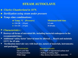 43
STEAM AUTOCLAVE
 Charles Chamberland in 1879.
 Sterilization using steam under pressure
 Temp.-time combinations:
 Temp. °C (Pressure) Minimum hold time
 134-138 ( 30 psi) 3-5 min.
 121-124 ( 15 psi) 15-20 min.
 Characteristics :
 Destroys all forms of microbial life, including bacterial endospores in the
recommended time;
 Additional ‘safety factor’ interval must be allowed…. Reach and maintain
121°C for 45 min.
 Sterilization intervals vary with load size, nature of materials, instruments;
and packaging.
ADVANTAGES DISADVANTAGES
-short cycle time - Corrosion of unprotected carbon steel
-Good penetration - Dulling of cutting edges
-Wide range - May destroy heat sensitive materials.
 