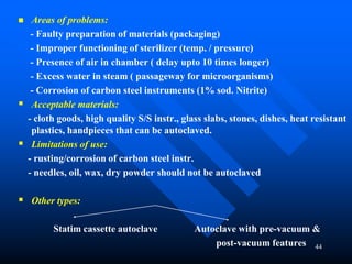 44
 Areas of problems:
- Faulty preparation of materials (packaging)
- Improper functioning of sterilizer (temp. / pressure)
- Presence of air in chamber ( delay upto 10 times longer)
- Excess water in steam ( passageway for microorganisms)
- Corrosion of carbon steel instruments (1% sod. Nitrite)
 Acceptable materials:
- cloth goods, high quality S/S instr., glass slabs, stones, dishes, heat resistant
plastics, handpieces that can be autoclaved.
 Limitations of use:
- rusting/corrosion of carbon steel instr.
- needles, oil, wax, dry powder should not be autoclaved
 Other types:
Statim cassette autoclave Autoclave with pre-vacuum &
post-vacuum features
 