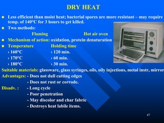 47
DRY HEAT
 Less efficient than moist heat; bacterial spores are more resistant – may require
temp. of 140°C for 3 hours to get killed.
 Two methods:
Flaming Hot air oven
 Mechanism of action: oxidation, protein denaturation
 Temperature Holding time
› 160°C › 120 min.
› 170°C › 60 min.
› 180°C › 30 min.
Suitable materials: glassware, glass syringes, oils, oily injections, metal instr, mirror
Advantages: - Does not dull cutting edges
- Does not rust or corrode.
Disadv. : - Long cycle
- Poor penetration
- May discolor and char fabric
- Destroys heat labile items.
 