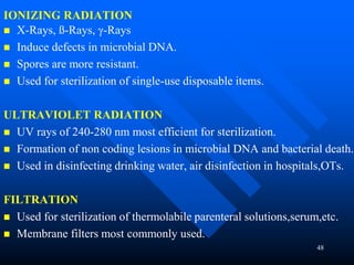 48
IONIZING RADIATION
 X-Rays, ß-Rays, γ-Rays
 Induce defects in microbial DNA.
 Spores are more resistant.
 Used for sterilization of single-use disposable items.
ULTRAVIOLET RADIATION
 UV rays of 240-280 nm most efficient for sterilization.
 Formation of non coding lesions in microbial DNA and bacterial death.
 Used in disinfecting drinking water, air disinfection in hospitals,OTs.
FILTRATION
 Used for sterilization of thermolabile parenteral solutions,serum,etc.
 Membrane filters most commonly used.
 