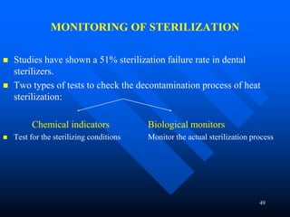 49
MONITORING OF STERILIZATION
 Studies have shown a 51% sterilization failure rate in dental
sterilizers.
 Two types of tests to check the decontamination process of heat
sterilization:
Chemical indicators Biological monitors
 Test for the sterilizing conditions Monitor the actual sterilization process
 