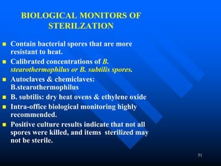 51
BIOLOGICAL MONITORS OF
STERILZATION
 Contain bacterial spores that are more
resistant to heat.
 Calibrated concentrations of B.
stearothermophilus or B. subtilis spores.
 Autoclaves & chemiclaves:
B.stearothermophilus
 B. subtilis: dry heat ovens & ethylene oxide
 Intra-office biological monitoring highly
recommended.
 Positive culture results indicate that not all
spores were killed, and items sterilized may
not be sterile.
 