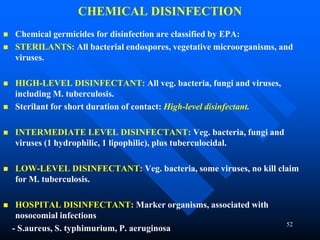 52
CHEMICAL DISINFECTION
 Chemical germicides for disinfection are classified by EPA:
 STERILANTS: All bacterial endospores, vegetative microorganisms, and
viruses.
 HIGH-LEVEL DISINFECTANT: All veg. bacteria, fungi and viruses,
including M. tuberculosis.
 Sterilant for short duration of contact: High-level disinfectant.
 INTERMEDIATE LEVEL DISINFECTANT: Veg. bacteria, fungi and
viruses (1 hydrophilic, 1 lipophilic), plus tuberculocidal.
 LOW-LEVEL DISINFECTANT: Veg. bacteria, some viruses, no kill claim
for M. tuberculosis.
 HOSPITAL DISINFECTANT: Marker organisms, associated with
nosocomial infections
- S.aureus, S. typhimurium, P. aeruginosa
 