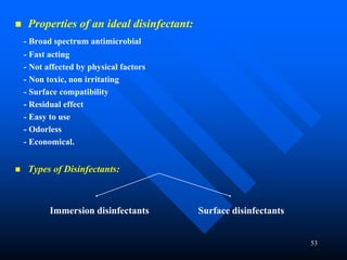53
 Properties of an ideal disinfectant:
- Broad spectrum antimicrobial
- Fast acting
- Not affected by physical factors
- Non toxic, non irritating
- Surface compatibility
- Residual effect
- Easy to use
- Odorless
- Economical.
 Types of Disinfectants:
Immersion disinfectants Surface disinfectants
 