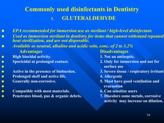 54
Commonly used disinfectants in Dentistry
1. GLUTERALDEHYDE
 EPA recommended for immersion use as sterilant / high-level disinfectant.
 Used as immersion sterilant in dentistry for items that cannot withstand repeated
heat sterilization, and are not disposable.
 Available as neutral, alkaline and acidic soln, conc. of 2 to 3.2%
Advantages Disadvantages
 High biocidal activity. 1. Not an antiseptic.
 Sporicidal at prolonged contact. 2. Only for immersion and not for
 surface use
 Active in the presence of bioburden. 3. Severe tissue / respiratory irritant
 Prolonged shelf and active life. 4. Allergenic
 Generally non-corrosive. 5. Must have good ventilation and
 evacuation
 Compatible with most materials. 6. Can sensitize users
 Penetrates blood, pus & organic debris. 7. Discolors some metals, corrosive
activity may increase on dilution.
 
