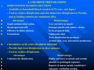 55
2. CHLORINE PREPARATIONS
A. SODIUM HYPOCHLORITE SOLUTIONS
- Available as household bleach (used in 0.5% conc. sod. hypo.)
- Used as surface disinfectant, and also immersion disinfectant in Prostho.
and as holding solution for endodontic files.
 Advantages Disadvantages
 Rapid antimicrobial action. Very corrosive to metals
 Broad-spectrum kill. Damages plastic and rubber, clothes
 Effective in dilute solution. To be prepared daily
 Economical. Unpleasant odor
Toxic disinfection by-products
Irritate skin, eyes, and mucus membranes.
B. CHLOROUS ACID AND CHLORINE DIOXIDE
- Provide high level disinfection in three minutes.
- Used as surface disinfectant.
Advantages Disadvantages
 3 minutes for disinfection. Highly corrosive to metals and certain
 plastics on prolonged exposure.
 Reports of mucus memb. sensitivity.
 Adequate ventilation needed.
 