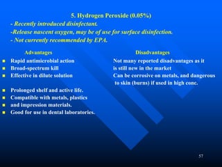 57
5. Hydrogen Peroxide (0.05%)
- Recently introduced disinfectant.
-Release nascent oxygen, may be of use for surface disinfection.
- Not currently recommended by EPA.
Advantages Disadvantages
 Rapid antimicrobial action Not many reported disadvantages as it
 Broad-spectrum kill is still new in the market
 Effective in dilute solution Can be corrosive on metals, and dangerous
to skin (burns) if used in high conc.
 Prolonged shelf and active life.
 Compatible with metals, plastics
 and impression materials.
 Good for use in dental laboratories.
 